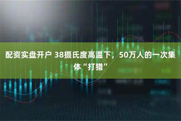 配资实盘开户 38摄氏度高温下，50万人的一次集体“打猎”