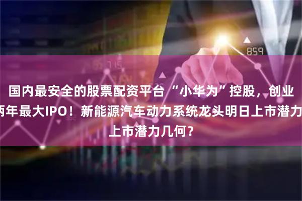 国内最安全的股票配资平台 “小华为”控股，创业板近两年最大IPO！新能源汽车动力系统龙头明日上市潜力几何？