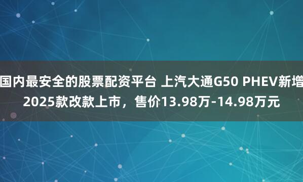 国内最安全的股票配资平台 上汽大通G50 PHEV新增2025款改款上市，售价13.98万-14.98万元