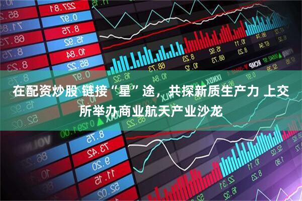 在配资炒股 链接“星”途，共探新质生产力 上交所举办商业航天产业沙龙