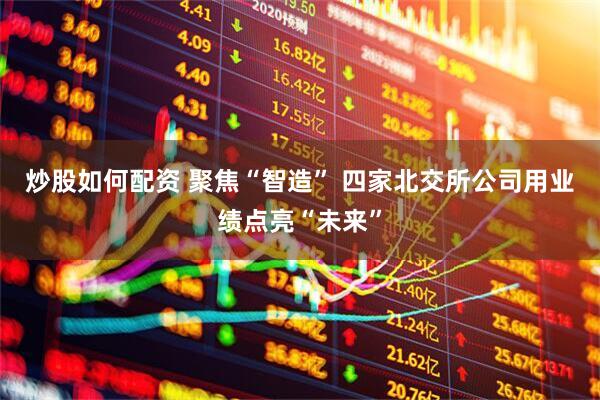 炒股如何配资 聚焦“智造” 四家北交所公司用业绩点亮“未来”