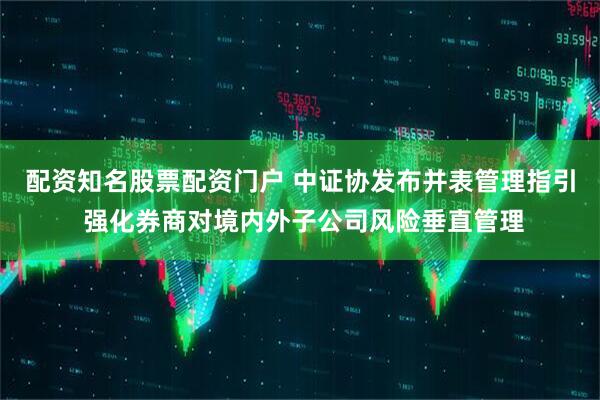 配资知名股票配资门户 中证协发布并表管理指引 强化券商对境内外子公司风险垂直管理