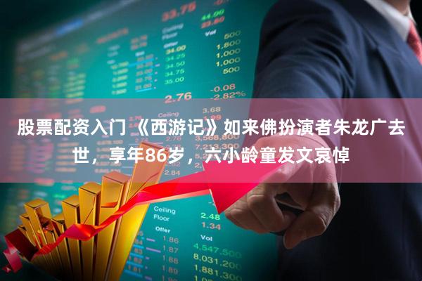 股票配资入门 《西游记》如来佛扮演者朱龙广去世，享年86岁，六小龄童发文哀悼