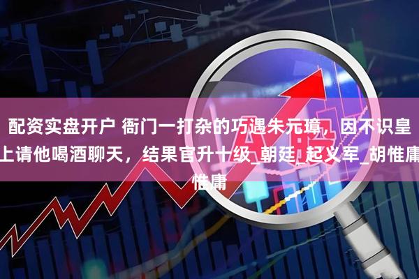 配资实盘开户 衙门一打杂的巧遇朱元璋，因不识皇上请他喝酒聊天，结果官升十级_朝廷_起义军_胡惟庸